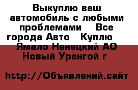 Выкуплю ваш автомобиль с любыми проблемами. - Все города Авто » Куплю   . Ямало-Ненецкий АО,Новый Уренгой г.